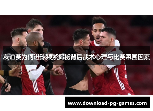 友谊赛为何进球频繁揭秘背后战术心理与比赛氛围因素