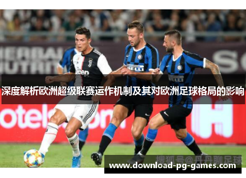 深度解析欧洲超级联赛运作机制及其对欧洲足球格局的影响