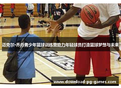 迈克尔·乔丹青少年篮球训练营助力年轻球员打造篮球梦想与未来