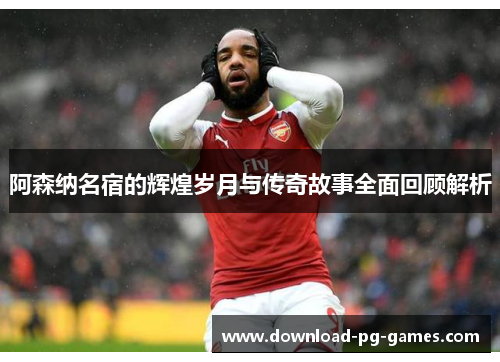 阿森纳名宿的辉煌岁月与传奇故事全面回顾解析