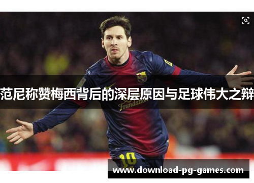 范尼称赞梅西背后的深层原因与足球伟大之辩