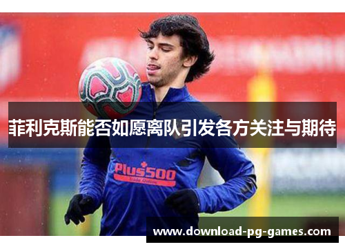 菲利克斯能否如愿离队引发各方关注与期待