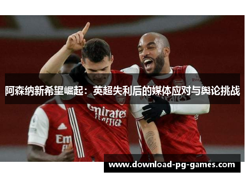 阿森纳新希望崛起：英超失利后的媒体应对与舆论挑战
